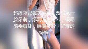 超级嗲眼镜美少女，双马尾一脸呆萌，爆乳无毛粉穴，假屌骑乘爆插，娇喘呻吟，好骚的妹妹