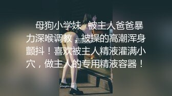 ✿母狗小学妹✿被主人爸爸暴力深喉调教，被操的高潮浑身颤抖！喜欢被主人精液灌满小穴，做主人的专用精液容器！