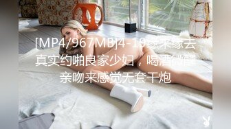 [MP4/967MB]4-19缘来缘去真实约啪良家少妇，喝酒微醺亲吻来感觉无套干炮