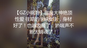 【GZ小钢炮】泡良大神绝顶性爱 往期的学妹女主，身材好了！也越发骚了！娇喘声不断太销魂了！