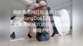 最新香港网红极品美少女【HongKongDoll】骚货室友穿超紧身裙玩穴诱惑 无套抽插爆精内射