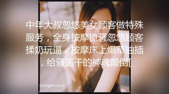 中年大叔忽悠美女顾客做特殊服务，全身按摩撩骚忽悠顾客揉奶玩逼，按摩床上爆草抽插，给骚逼干的神魂颠倒[