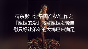 精东影业出品国产AV佳作之『姐姐的爱』寂寞姐姐发骚自慰只好让弟弟的大鸡巴来满足