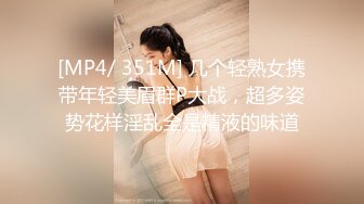 [MP4/ 351M] 几个轻熟女携带年轻美眉群P大战，超多姿势花样淫乱全是精液的味道