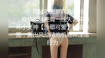 ❤️❤️可盐可甜萝莉风福利姬，推特极品肥臀一线天乳环阴环小女神【沙耶可爱】私拍视图，露出风油精炮机各种淫荡行为