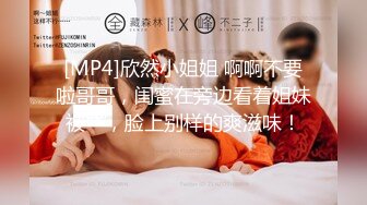 [MP4]欣然小姐姐 啊啊不要啦哥哥，闺蜜在旁边看着姐妹被艹，脸上别样的爽滋味！