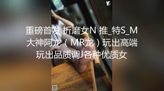 重磅首发 折磨女N 推_特S_M大神阿龙（MR龙）玩出高端玩出品质调J各种优质女