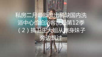 私房二月最新流出稀缺国内洗浴中心偷拍浴客洗澡第12季（2）搞卫生大姐从擦身妹子旁边飘过