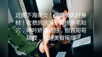 近期下海美女！细腰美乳好身材！收费房洗澡，揉搓多毛粉穴，呻吟娇喘诱惑，掰穴哥哥舔我，翘起美臀摇摆