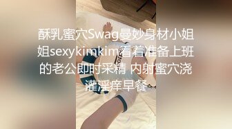 酥乳蜜穴Swag曼妙身材小姐姐sexykimkim看着准备上班的老公即时采精 内射蜜穴浇灌淫痒早餐