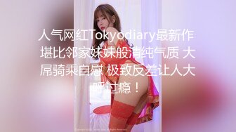 人气网红Tokyodiary最新作 堪比邻家妹妹般清纯气质 大屌骑乘自慰 极致反差让人大呼过瘾！