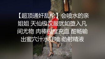 【超顶通奸乱伦】会喷水的亲姐姐 天仙极汉服犹如堕入凡间尤物 肉棒极度充血 酣畅输出蜜穴汁水狂喷 劲射精液