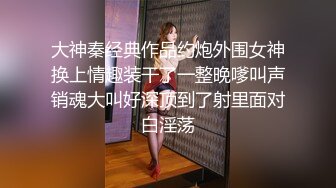 大神秦经典作品约炮外围女神换上情趣装干了一整晚嗲叫声销魂大叫好深顶到了射里面对白淫荡