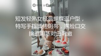 短发轻熟女经典蝴蝶逼户型，特写手指揉搓阴蒂，露脸口交挑逗阴茎对白刺激