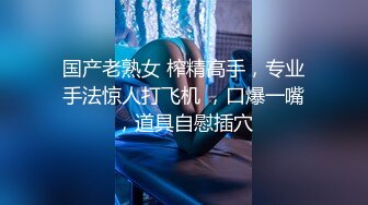 国产老熟女 榨精高手，专业手法惊人打飞机 ，口爆一嘴，道具自慰插穴