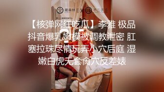 【核弹网红吃瓜】李雅 极品抖音爆乳嫩模被调教泄密 肛塞拉珠尽情玩弄小穴后庭 湿嫩白虎无套肏穴反差婊