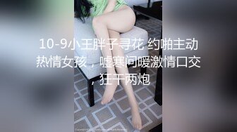 10-9小王胖子寻花 约啪主动热情女孩，嘘寒问暖激情口交，狂干两炮