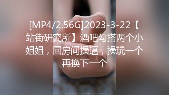 [MP4/2.56G]2023-3-22【站街研究所】酒吧勾搭两个小姐姐，回房间操逼，操玩一个再换下一个