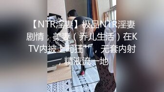 【NTR淫妻】极品NTR淫妻剧情，美妻（乔儿生活）在KTV内被上司狂艹，无套内射，精液流一地