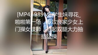 [MP4/ 989M] 学生妹寻花_啪啪第一场，专攻良家少女上门操女技师，抬起双腿大力抽插猛操