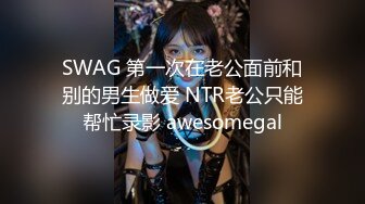 SWAG 第一次在老公面前和别的男生做爱 NTR老公只能帮忙录影 awesomegal