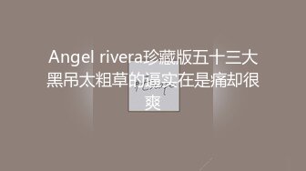 Angel rivera珍藏版五十三大黑吊太粗草的逼实在是痛却很爽