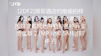 [2DF2]屌哥酒店约炮偷拍样子稚嫩的九零后大学生兼职外围妹穿着黑丝开档被各种av姿势猛草 2 [MP4/90.5MB][BT种子]