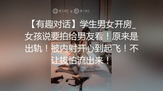 【有趣对话】学生男女开房_女孩说要拍给男友看！原来是出轨！被内射开心到起飞！不让拔怕流出来！