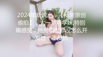 2024年新流出，【私房原创偷拍】，大一萝莉学妹,特别嫩感觉，她男朋友都没怎么开发过，不反抗