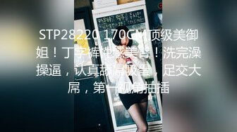 STP28220 170CM顶级美御姐！丁字裤性感美臀！洗完澡操逼，认真舔屌吸蛋，足交大屌，第一视角抽插