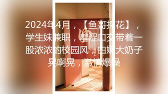 2024年4月，【鱼哥探花】，学生妹兼职，羞涩口交带着一股浓浓的校园风，白嫩大奶子晃啊晃，激情爆操