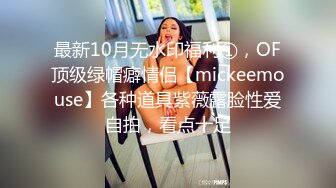 最新10月无水印福利①，OF顶级绿帽癖情侣【mickeemouse】各种道具紫薇露脸性爱自拍，看点十足